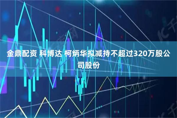 金鼎配资 科博达 柯炳华拟减持不超过320万股公司股份