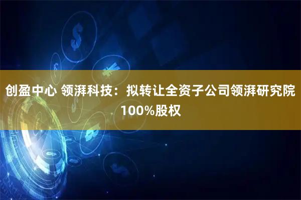 创盈中心 领湃科技:拟转让全资子公司领湃研究院100%股权