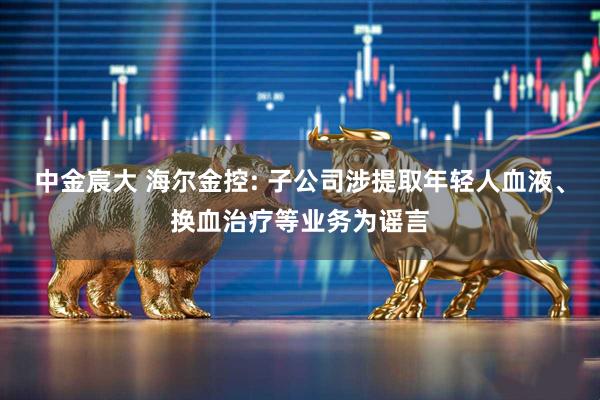 中金宸大 海尔金控: 子公司涉提取年轻人血液、换血治疗等业务为谣言