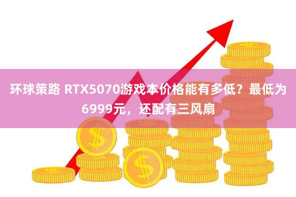 环球策路 RTX5070游戏本价格能有多低?最低为6999元,还配有三风扇