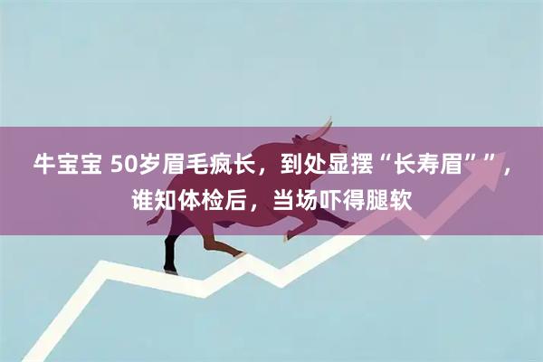 牛宝宝 50岁眉毛疯长，到处显摆“长寿眉””，谁知体检后，当场吓得腿软