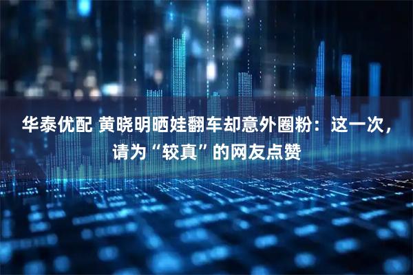 华泰优配 黄晓明晒娃翻车却意外圈粉：这一次，请为“较真”的网友点赞