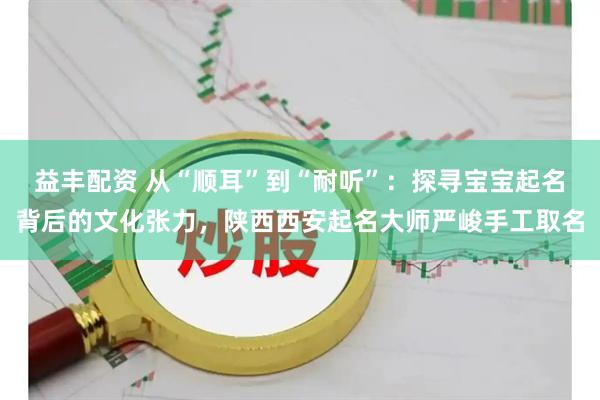 益丰配资 从“顺耳”到“耐听”:探寻宝宝起名背后的文化张力,陕西西安起名大师严峻手工取名