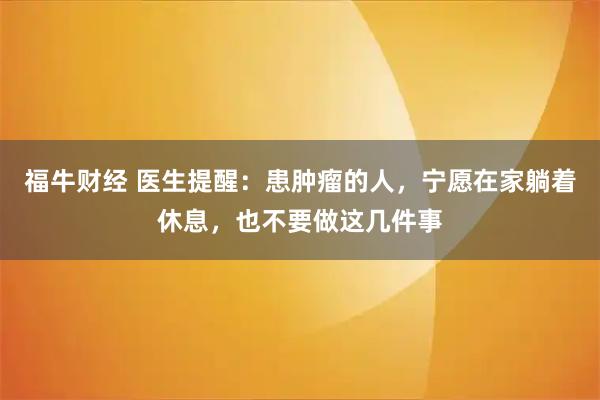 福牛财经 医生提醒：患肿瘤的人，宁愿在家躺着休息，也不要做这几件事