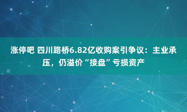 涨停吧 四川路桥6.82亿收购案引争议:主业承压,仍溢价“接盘”亏损资产